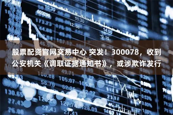 股票配资官网交易中心 突发！300078，收到公安机关《调取证据通知书》，或涉欺诈发行