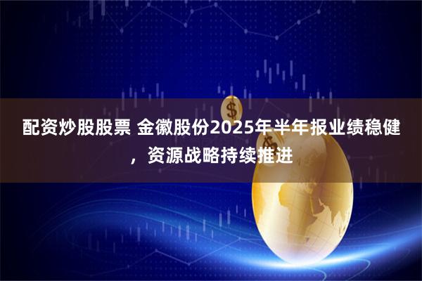 配资炒股股票 金徽股份2025年半年报业绩稳健，资源战略持续推进