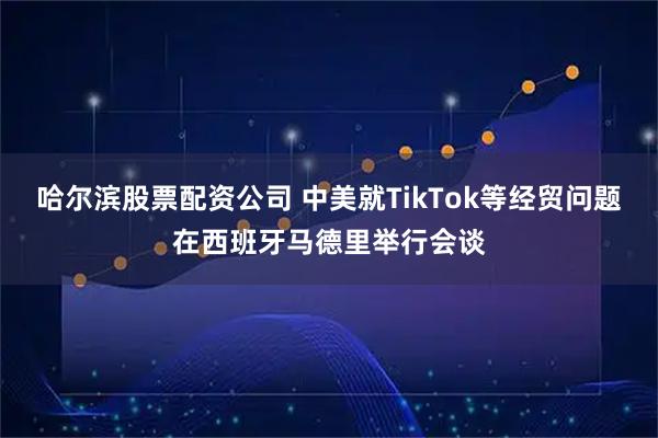 哈尔滨股票配资公司 中美就TikTok等经贸问题在西班牙马德里举行会谈