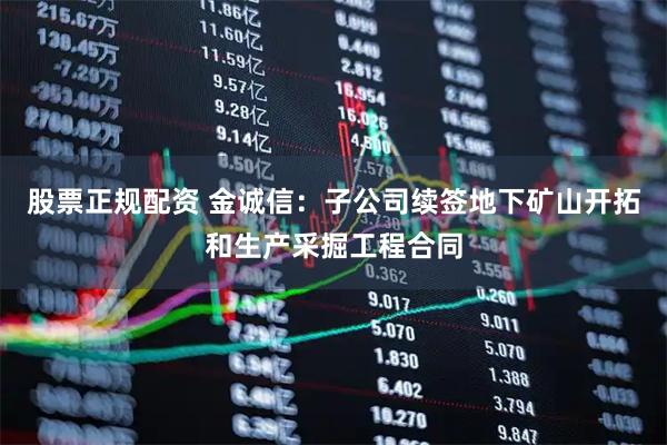 股票正规配资 金诚信：子公司续签地下矿山开拓和生产采掘工程合同