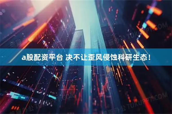 a股配资平台 决不让歪风侵蚀科研生态！