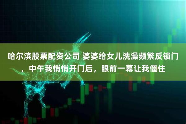 哈尔滨股票配资公司 婆婆给女儿洗澡频繁反锁门，中午我悄悄开门后，眼前一幕让我僵住