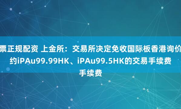 股票正规配资 上金所：交易所决定免收国际板香港询价合约iPAu99.99HK、iPAu99.5HK的交易手续费