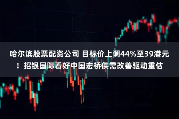 哈尔滨股票配资公司 目标价上调44%至39港元！招银国际看好中国宏桥供需改善驱动重估
