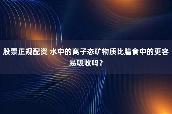 股票正规配资 水中的离子态矿物质比膳食中的更容易吸收吗？