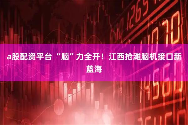 a股配资平台 “脑”力全开！江西抢滩脑机接口新蓝海