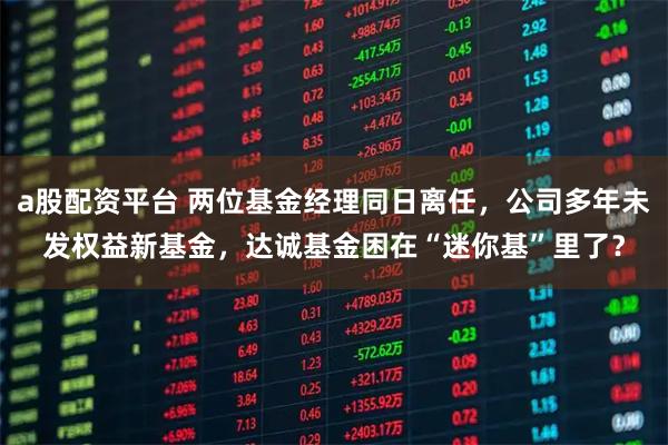 a股配资平台 两位基金经理同日离任，公司多年未发权益新基金，达诚基金困在“迷你基”里了？