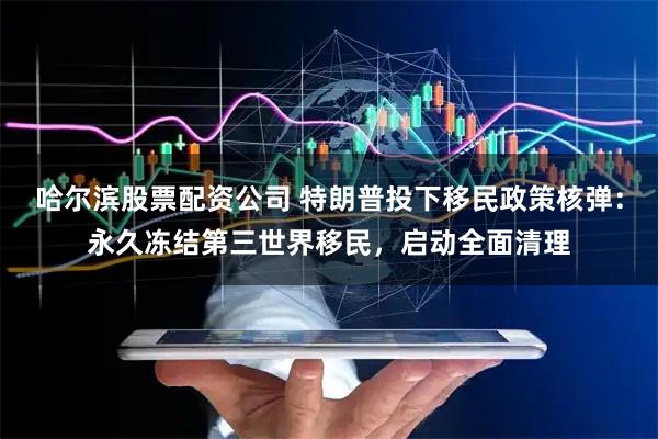 哈尔滨股票配资公司 特朗普投下移民政策核弹：永久冻结第三世界移民，启动全面清理