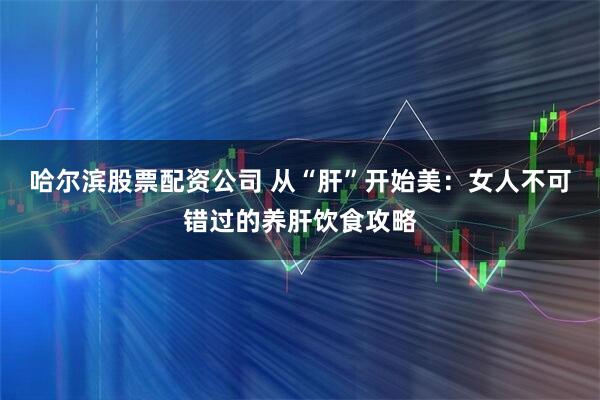 哈尔滨股票配资公司 从“肝”开始美：女人不可错过的养肝饮食攻略