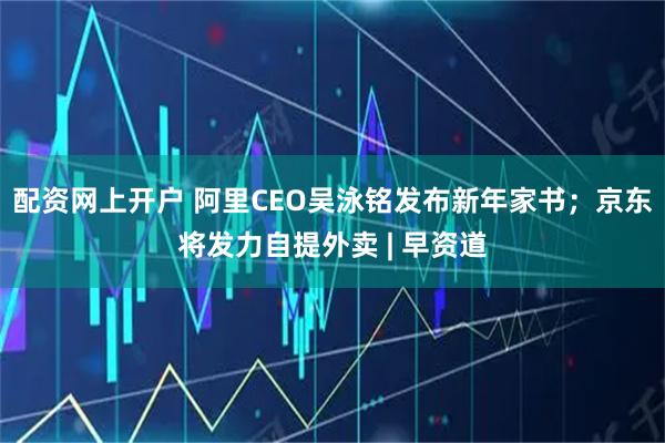 配资网上开户 阿里CEO吴泳铭发布新年家书；京东将发力自提外卖 | 早资道
