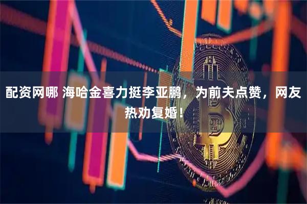 配资网哪 海哈金喜力挺李亚鹏，为前夫点赞，网友热劝复婚！