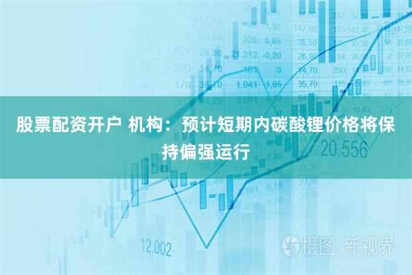股票配资开户 机构：预计短期内碳酸锂价格将保持偏强运行