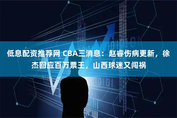 低息配资推荐网 CBA三消息：赵睿伤病更新，徐杰回应百万票王，山西球迷又闯祸