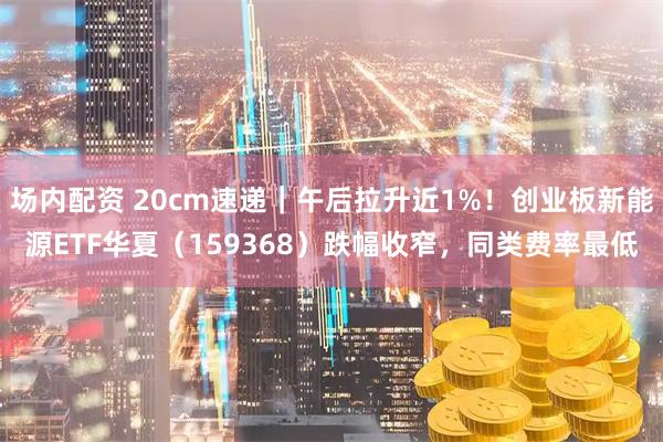 场内配资 20cm速递｜午后拉升近1%！创业板新能源ETF华夏（159368）跌幅收窄，同类费率最低