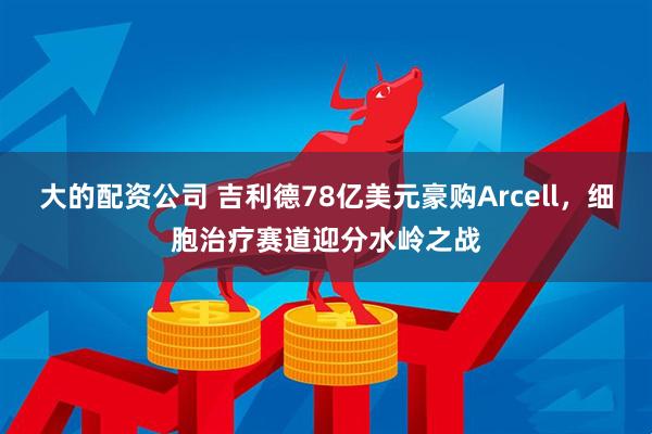 大的配资公司 吉利德78亿美元豪购Arcell，细胞治疗赛道迎分水岭之战