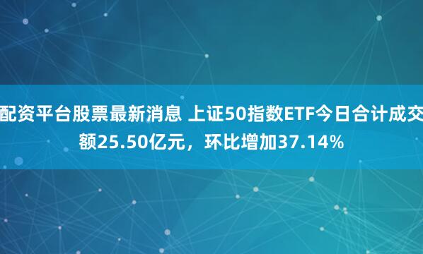 配资平台股票最新消息 上证50指数ETF今日合计成交额25.50亿元，环比增加37.14%