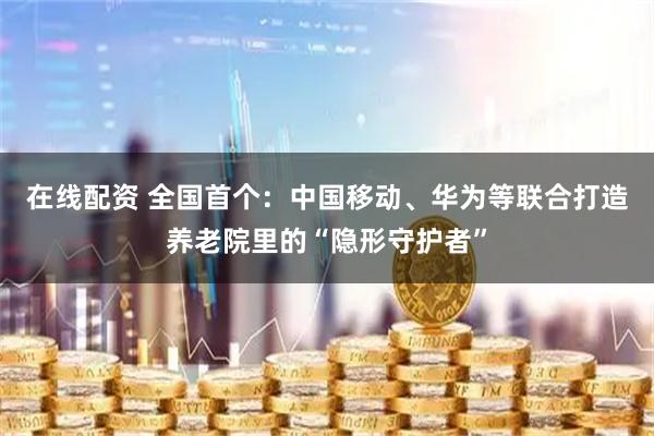 在线配资 全国首个：中国移动、华为等联合打造养老院里的“隐形守护者”